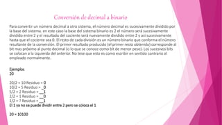 Conversión de decimal a binario
Para convertir un número decimal a otro sistema, el número decimal es sucesivamente dividido por
la base del sistema. en este caso la base del sistema binario es 2 el número será sucesivamente
dividido entre 2 y el resultado del cociente será nuevamente dividido entre 2 y asi sucesivamente
hasta que el cociente sea 0. El resto de cada división es un número binario que conforma el número
resultante de la conversión. El primer resultado producido (el primer resto obtenido) corresponde al
bit mas próximo al punto decimal (o lo que se conoce como bit de menor peso). Los sucesivos bits
se colocan a la izquierda del anterior. No tese que esto es como escribir en sentido contrario al
empleado normalmente.
Ejemplos
20
20/2 = 10 Residuo = 0
10/2 = 5 Residuo = _0
5/2 = 2 Residuo = __1
2/2 = 1 Residuo = __0
1/2 = ? Residuo = __1
El 1 ya no se puede dividir entre 2 pero se coloca el 1
20 = 10100
 