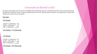 Conversión de decimal a octal
En esta caso basta usar el mismo método de conversión con los números binarios. Pero en vez de hacer
divisiones sucesivas entre 2 hay que efectuarlas entre 8. Nótese que el divisor corresponde a la base del
sistema al cual se va a convertir.
Ejemplos
125 (Octal)
125/8 = 15 Residuo = 5
15/8 = 1 Residuo = __7
1/8 = 0 Residuo = ___1
125 (Octal) = 175 (Decimal)
175 (Octal)
175/8 = 21 Residuo = 7
21/8 = 2 Residuo = __5
2/8 = 0 Residuo = ___2
175 (Octal) = 257 (Decimal)
 