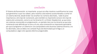 conclusión
El Sistema de Numeración es importante ya que con ellas nosotros cuantificamos las cosas
que generamos o que nos rodean, pero nosotros solo estamos acostumbrados a contar en
un sistema decimal, desde kínder nos enseñan los números decimales, nadie le pone
importancia a otro tipo de numeración, pero también es importante conocer otro tipo de
sistema de numeración, como lo son los binarios 0-1, el Octal, Hexadecimal. ya que estos
son sistemas reconocidos en programación, un ejemplo claro son los binarios ya que esta
numeración esta definida por el cero y el uno, esta numeración es importante aprenderla
por que al programar un sistema en una computadora solo reconoce sistemas binarios y no
los decimales, esto se debe a los contaste flujos de electricidad que le llega a un
computadora o algún otro aparato eléctrico programable.
 