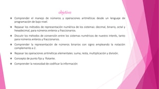 objetivo
 Comprender el manejo de números y operaciones aritméticas desde un lenguaje de
programación de bajo nivel.
 Repasar los métodos de representación numérica de los sistemas: decimal, binario, octal y
hexadecimal, para números enteros y fraccionarios.
 Discutir los métodos de conversión entre los sistemas numéricos de nuestro interés, tanto
para números enteros y fraccionarios.
 Comprender la representación de números binarios con signo empleando la notación
complemento a 2.
 Repasar las operaciones aritméticas elementales: suma, resta, multiplicación y división.
 Concepto de punto fijo y flotante.
 Comprender la necesidad de codificar la información
 
