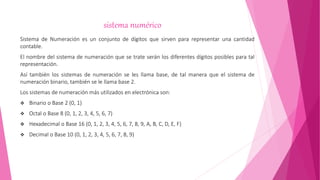 sistema numérico
Sistema de Numeración es un conjunto de dígitos que sirven para representar una cantidad
contable.
El nombre del sistema de numeración que se trate serán los diferentes dígitos posibles para tal
representación.
Así también los sistemas de numeración se les llama base, de tal manera que el sistema de
numeración binario, también se le llama base 2.
Los sistemas de numeración más utilizados en electrónica son:
 Binario o Base 2 (0, 1)
 Octal o Base 8 (0, 1, 2, 3, 4, 5, 6, 7)
 Hexadecimal o Base 16 (0, 1, 2, 3, 4, 5, 6, 7, 8, 9, A, B, C, D, E, F)
 Decimal o Base 10 (0, 1, 2, 3, 4, 5, 6, 7, 8, 9)
 