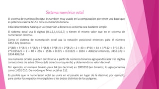 Sistema numérico octal
El sistema de numeración octal es también muy usado en la computación por tener una base que
es potencia exacta de 2 o de la numeración binaria.
Esta característica hace que la conversión a binario o viceversa sea bastante simple.
El sistema octal usa 8 dígitos (0,1,2,3,4,5,6,7) y tienen el mismo valor que en el sistema de
numeración decimal.
Como el sistema de numeración octal usa la notación posicional entonces para el número
3452.32q tenemos:
2*(80) + 5*(81) + 4*(82) + 3*(83) + 3*(8-1) + 2*(8-2) = 2 + 40 + 4*64 + 64 + 3*512 + 3*0.125 +
2*0.015625 = 2 + 40 + 256 + 1536 + 0.375 + 0.03125 = 1834 + 40625d entonces, 3452.32q =
1834.40625d
Los números octales pueden construirse a partir de números binarios agrupando cada tres dígitos
consecutivos de estos últimos (de derecha a izquierda) y obteniendo su valor decimal.
Por ejemplo, el número binario para 74 (en decimal) es 1001010 (en binario), lo agruparíamos
como 1 001 010. De modo que 74 en octal es 112.
Es posible que la numeración octal se usara en el pasado en lugar de la decimal, por ejemplo,
para contar los espacios interdigitales o los dedos distintos de los pulgares.
 