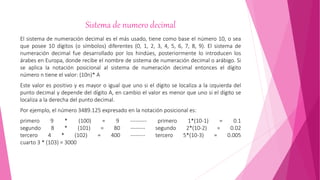 Sistema de numero decimal
El sistema de numeración decimal es el más usado, tiene como base el número 10, o sea
que posee 10 dígitos (o símbolos) diferentes (0, 1, 2, 3, 4, 5, 6, 7, 8, 9). El sistema de
numeración decimal fue desarrollado por los hindúes, posteriormente lo introducen los
árabes en Europa, donde recibe el nombre de sistema de numeración decimal o arábigo. Si
se aplica la notación posicional al sistema de numeración decimal entonces el dígito
número n tiene el valor: (10n)* A
Este valor es positivo y es mayor o igual que uno si el dígito se localiza a la izquierda del
punto decimal y depende del dígito A, en cambio el valor es menor que uno si el dígito se
localiza a la derecha del punto decimal.
Por ejemplo, el número 3489.125 expresado en la notación posicional es:
primero 9 * (100) = 9 --------- primero 1*(10-1) = 0.1
segundo 8 * (101) = 80 -------- segundo 2*(10-2) = 0.02
tercero 4 * (102) = 400 -------- tercero 5*(10-3) = 0.005
cuarto 3 * (103) = 3000
 