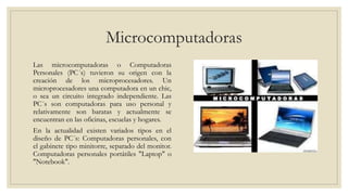 Microcomputadoras
Las microcomputadoras o Computadoras
Personales (PC´s) tuvieron su origen con la
creación de los micropr...