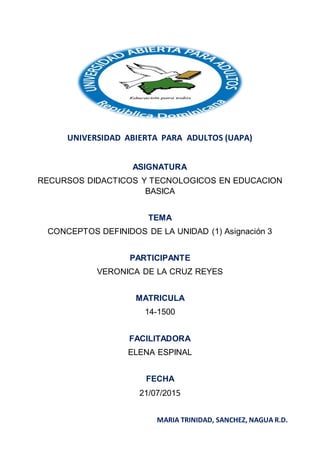UNIVERSIDAD ABIERTA PARA ADULTOS (UAPA)
ASIGNATURA
RECURSOS DIDACTICOS Y TECNOLOGICOS EN EDUCACION
BASICA
TEMA
CONCEPTOS DEFINIDOS DE LA UNIDAD (1) Asignación 3
PARTICIPANTE
VERONICA DE LA CRUZ REYES
MATRICULA
14-1500
FACILITADORA
ELENA ESPINAL
FECHA
21/07/2015
MARIA TRINIDAD, SANCHEZ, NAGUA R.D.
 