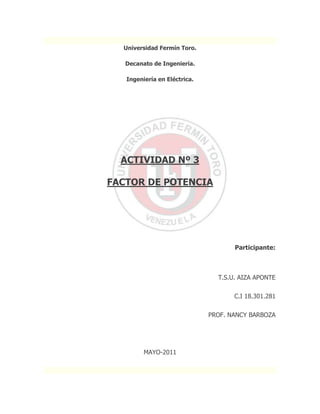 Universidad Fermín Toro.<br />Decanato de Ingeniería.<br />Ingeniería en Eléctrica.<br />16002001894205<br />ACTIVIDAD Nº 3<br />FACTOR DE POTENCIA<br />                                                                       <br />                                                                                                       <br />           Participante:                                                                                                                                                                <br />                                                                      T.S.U. AIZA APONTE<br />C.I 18.301.281<br />PROF. NANCY BARBOZA<br />MAYO-2011<br />Importancia de lo que representa el factor de potencia<br />La energía electrónica es muy importante en la sociedad actual, ya que es la base para el funcionamiento de cualquier aparato electrónico. El no aprovecharla correctamente influye directamente en el malfuncionamiento de estos componentes, los cuales se comportan como cargas eléctricas. Para poder aprovechar al máximo la energía que proporcionan las compañías eléctricas, se requieren que se corrija el factor de potencia.<br />El cual se conoce como, un indicador cualitativo y cuantitativo del correcto aprovechamiento de la energía eléctrica.  También podemos decir, el factor de potencia es un término utilizado para describir la cantidad de energía eléctrica que se ha convertido en trabajo.   Como el factor de potencia cambia de acuerdo al consumo y tipo de carga, repasaremos algunos conceptos para expresar matemáticamente el factor de potencia. <br />Consecuencias de un bajo fp.<br />La potencia reactiva, la cual no produce un trabajo físico directo en los equipos, es necesaria para producir el flujo electromagnético que pone en funcionamiento elementos tales como: motores, transformadores, lámparas fluorescentes, equipos de refrigeración y otros similares. Cuando la cantidad de estos equipos es apreciable los requerimientos de potencia reactiva también se hacen significativos, lo cual produce una disminución del exagerada del factor de potencia. Un alto consumo de energía reactiva puede producirse como consecuencia principalmente de:<br />Un gran número de motores. <br />Presencia de equipos de refrigeración y aire acondicionado. <br />Una sub-utilización de la capacidad instalada en equipos electromecánicos, por una mala planificación y operación en el sistema eléctrico de la industria. <br />Un mal estado físico de la red eléctrica y de los equipos de la industria. <br />Cargas puramente resistivas, tales como alumbrado incandescente, resistencias de calentamiento, etc. no causan este tipo de problema ya que no necesitan de la corriente reactiva.<br />Para una potencia constante, la cantidad de corriente de la red se incrementa en la medida que el factor de potencia disminuya, por ejemplo, con un factor de potencia igual a 0.5, la cantidad de corriente para la carga será dos veces la corriente útil, en cambio para un factor de potencia igual a 0.9 la cantidad de corriente será de 10% más alta que la corriente útil.<br />Esto significa que a bajos factores de potencia los transformadores y cables de distribución pueden sobrecargarse, y que las pérdidas en ellos se incrementarán (en proporción con el cuadrado de la corriente), afectando a la red tanto en el alto como en el bajo voltaje.<br />Otros factores que afectan un bajo factor de potencia se deben principalmente por los siguientes puntos:<br />⇒Aumento de las pérdidas por efecto Joule, las cuales son en función del cuadrado de la corriente, estas pérdidas se manifestarán en:<br />•Los cables entre medidor y el usuario<br />•Los embobinados de los transformadores de distribución<br />•Dispositivos de operación y protección<br />⇒Un incremento en la caída de voltaje resultando en un suministro inadecuado en las cargas (motores, lámparas fluorescentes, etc.); esta caída de voltaje afecta a:<br />•Los embobinados de los transformadores de distribución<br />•Los cables de alimentación<br />•Sistemas de protección y control<br />⇒Incremento de la potencia aparente, con lo que se reduce la capacidad de carga instalada. Esto es importante en el caso de los transformadores de distribución.<br />⇒Estas pérdidas afectan al productor y distribuidor de energía eléctrica, por lo que se penaliza al usuario.<br />Ejemplicar la corrección del factor de potencia en un circuito monofásico y uno trifásico<br />Suponemos que los dos receptores conectados a la línea de 220 V entre fases de la figura 1 son inductivos. El valor eficaz de la intensidad que absorbe el receptor trifásico por cada fase es:<br />Con independencia de la forma en que esté conectado el motor, en estrella o en Triángulo, la intensidad por cada fase está retrasada el ángulo arccos0.6= 53.13° respecto a la tensión simple correspondiente a esa fase.<br />Por tanto, tomando como origen de fases VR, se tiene:<br />O sea, los valores eficaces de las intensidades por cada fase son<br />Si es R la resistencia de cada fase de la línea, la potencia perdida en ella es<br />Hallaremos ahora el factor de potencia de la carga. La potencia activa total es:<br />La potencia reactiva<br />El factor de potencia en retraso es<br />Y el recargo será<br />Compensación por un solo condensador<br />Con objeto de anular el consumo de energía reactiva y, por tanto, obtener una bonificación del 4%, colocamos un condensador que absorba una potencia de -2.545 kVAr, conectado entre cualesquiera fases; en nuestro caso entre R y T.<br />Entonces, el consumo total de energía reactiva es nulo, y un contador de energía reactiva colocado antes del condensador indicaría siempre cero y el recargo de energía reactiva no sólo no existiría, sino que sería negativo; es decir, habría una bonificación del 4%. Con el condensador conectado como en la figura 2 se tiene:<br />Esta intensidad está adelantada 90° respecto a<br />Y los valores eficaces de las intensidades de línea resultan ser ahora<br />La potencia perdida cuando está conectado el condensador es<br />Mayor que sin la compensación.<br />O sea, la potencia perdida es un 36,1% mayor después de esta forma de corrección del factor de potencia que sin corrección alguna. A pesar de ello, con esta corrección el abonado será recompensado con una bonificación del 4%, cuando realmente provoca más pérdidas que sin la compensación; y, si no corrigiera, sería penalizado con un recargo del 33,21% cuando realmente provoca muchas menos pérdidas.<br />Corrección del factor de potencia de cada receptor<br />Otra solución que puede adoptarse para compensar la energía reactiva es la corrección del factor de potencia de cada receptor monofásico, incorporándole permanentemente un condensador en paralelo con él que se conecte y desconecte con el receptor. El factor de potencia de receptores trifásicos equilibrados puede corregirse con una batería trifásica equilibrada de condensadores como en la figura 3. Esta forma equivale a corregir el factor de potencia de cada receptor monofásico por separado. Para corregir allí el factor de potencia del receptor trifásico hasta 1, la batería de condensadores debe tener una potencia de -1,333 kVAr, y el condensador en paralelo con la carga monofásica -1,212 kVAr para elevar a la unidad el factor de potencia del receptor monofásico. Entonces<br />Tomando como origen de fases VR,<br />I4 está en fase con URS; por tanto,<br />O sea,<br />La potencia perdida ahora es<br />Esta es la manera de disminuir al mínimo las pérdidas debidas al bajo factor de potencia o al consumo de energía reactiva. La bonificación es del 4%.<br />Compensación con una batería trifásica equilibrada de condensadores<br />En la figura 4 se muestra la conexión de una batería trifásica equilibrada de condensadores de -2545 kVAr para la compensación, procedimiento habitualmente utilizado en las instalaciones actuales, al inicio de las cuales suele conectarse una batería trifásica automática de condensadores que, dependiendo de la carga, conecta el número de condensadores necesario para mantener el factor de potencia en torno a la unidad. Comenzaremos hallando la intensidad por cada fase de la batería de condensadores.<br />Cada intensidad de fase de la batería de condensadores está adelantada 90° respecto a la tensión simple correspondiente a esa fase:<br />O sea, los valores eficaces de las intensidades de fase son ahora<br />Y las pérdidas en la línea<br />Menores que sin compensación y con la compensación con un solo condensador, pero mayores que en el caso óptimo de corrección individual de cada receptor. Como el factor de potencia es también ahora la unidad, se produciría una bonificación del 4%.<br />Compensación de carga equilibrada con un solo condensador<br />Otro caso de interés es el que se presenta en la figura 5. Es un receptor trifásico equilibrado cuyas intensidades de fase, halladas anteriormente, valen:<br />Por tanto las pérdidas que origina son<br /> <br />El recargo sin compensación de la energía reactiva es<br />Si se conecta entre dos fases el condensador C de -1.333 kVAr, se compensa totalmente la energía reactiva, por lo que, en lugar de recargo, existe  la bonificación del 4%. Las intensidades son ahora<br />Esta intensidad está adelantada 90° respecto a , es decir,<br />Las intensidades de fase son ahora<br />La potencia perdida es<br />La misma que sin corregir. Sin embargo ahora, aunque no se produce ahorro alguno, se bonifica al abonado con el 4%.<br />