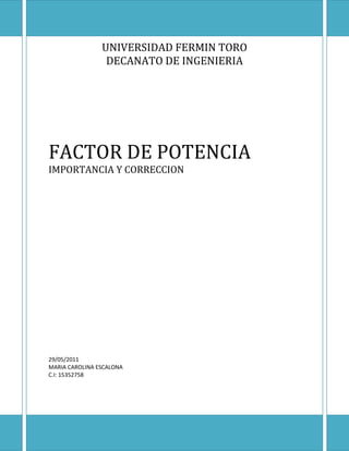 UNIVERSIDAD FERMIN TORO
                 DECANATO DE INGENIERIA




FACTOR DE POTENCIA
IMPORTANCIA Y CORRECCION




29/05/2011
MARIA CAROLINA ESCALONA
C.I: 15352758
 