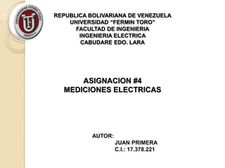REPUBLICA BOLIVARIANA DE VENEZUELA
    UNIVERSIDAD “FERMIN TORO”
      FACULTAD DE INGENIERIA
       INGENIERIA ELECTRICA
        CABUDARE EDO. LARA




      ASIGNACION #4
  MEDICIONES ELECTRICAS




           AUTOR:
                    JUAN PRIMERA
                    C.I.: 17.378.221
 