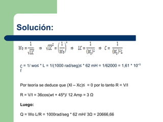 Solución: ʗ = 1/ wo² * L = 1/(1000 rad/seg)² * 62 mH = 1/62000 = 1,61 * 10ˉ ⁵ f Por teoría se deduce que (Xl – Xc)²  = 0 por lo tanto R = V/I R = V/I = 36cos(wt + 45º)/ 12 Amp = 3  Ω Luego: Q = Wo L/R = 1000rad/seg * 62 mH/ 3 Ω  = 20666,66 