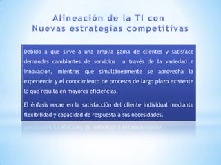 Debido a que sirve a una amplia gama de clientes y satisface
demandas cambiantes de servicios         a través de la variedad e
innovación, mientras que simultáneamente se aprovecha la
experiencia y el conocimiento de procesos de largo plazo existente
lo que resulta en mayores eficiencias.

El énfasis recae en la satisfacción del cliente individual mediante
flexibilidad y capacidad de respuesta a sus necesidades.
 