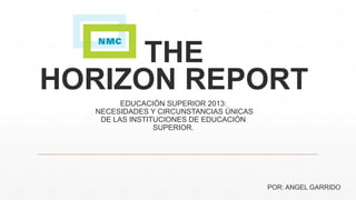 THE 
HORIZON REPORT 
EDUCACIÓN SUPERIOR 2013: 
NECESIDADES Y CIRCUNSTANCIAS ÚNICAS 
DE LAS INSTITUCIONES DE EDUCACIÓN 
SUPERIOR. 
POR: ANGEL GARRIDO 
 