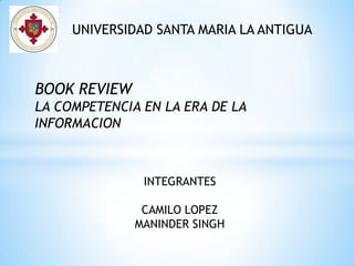 UNIVERSIDAD SANTA MARIA LA ANTIGUA



BOOK REVIEW
LA COMPETENCIA EN LA ERA DE LA
INFORMACION



               INTEGRANTES

               CAMILO LOPEZ
              MANINDER SINGH
 