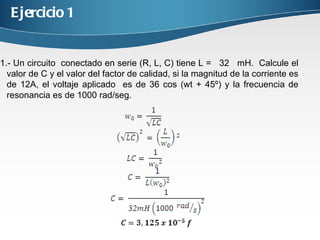 Ejercicio 1 1.- Un circuito conectado en serie (R, L, C) tiene L = 32 mH. Calcule el valor de C y el valor del factor de calidad, si la magnitud de la corriente es de 12A, el voltaje aplicado es de 36 cos (wt + 45º) y la frecuencia de resonancia es de 1000 rad/seg.
