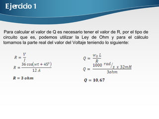 Ejercicio 1 Para calcular el valor de Q es necesario tener el valor de R, por el tipo de circuito que es, podemos utilizar la Ley de Ohm y para el cálculo tomamos la parte real del valor del Voltaje teniendo lo siguiente: