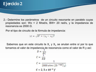 Ejercicio 2 2.- Determine los parámetros de un circuito resonante en paralelo cuyas propiedades son: Wo = 2 Mrad/s, BW= 20 rad/s, y la impedancia de resonancia es 2000 Ω. Por el tipo de circuito de la fórmula de impedancia: Sabemos que en este circuito la X L y X C se anulan entre sí por lo que tomamos el valor de impedancia de resonancia como el valor de R y así: