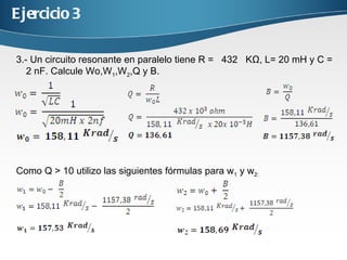 Ejercicio 3 3.- Un circuito resonante en paralelo tiene R = 432 KΩ, L= 20 mH y C = 2 nF . Calcule Wo,W 1 ,W 2 ,Q y B. Como Q > 10 utilizo las siguientes fórmulas para w 1 y w 2: