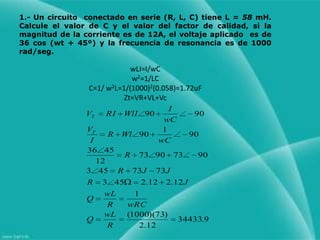 1.- Un circuito  conectado en serie (R, L, C) tiene L = 58mH.  Calcule el valor de C y el valor del factor de calidad, si la magnitud de la corriente es de 12A, el voltaje aplicado  es de 36 cos (wt + 45º) y la frecuencia de resonancia es de 1000 rad/seg.wLI=I/wCw2=1/LCC=1/ w2L=1/(1000)2(0.058)=1.72uFZt=VR+VL+Vc