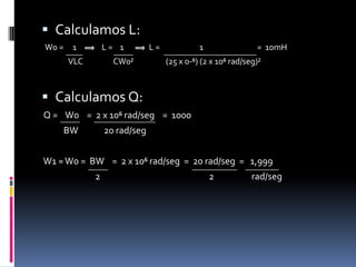 Calculamos L:  W0 =     1              L =    1              L =                      1                              =  10mH                                                 VLC                 CW0²                  (25 x 0-⁶) (2 x 10⁶ rad/seg)²   Calculamos Q:Q =    W0    =  2 x 10⁶ rad/seg    =  1000           BW             20 rad/seg W1 ≈ W0 =  BW    =  2 x 10⁶ rad/seg  =  20 rad/seg  =   1,999                           2                                                       2                   rad/seg