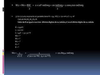 W2 ≈ W0 + BW    =  2 x 10⁶ rad/seg + 20 rad/seg = 2.000,010 rad/seg                                  2                                                     2     3) Un circuito resonante en paralelo tiene R = 154  KΩ, L= 20 mH y C = 4  nF                Calcule Wo,W1,W2,Q y B.               Valor de R es igual a sus tres  últimos dígitos de su cedula y C es el último digito de su cedula         R = 154kΩ         L = 20 mH         C = 4µF  =  9 x 10-⁹ F         W0 = ?         W1 = ?         W2 = ?         Q = ?         B = ?W0 =      1           =                            1                                   =  111.803,4 rad/seg            √ L.C           √ (20 x 10-³H) . (4 x 10-⁹ F)     