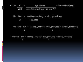 Q =      R       =                      154 x 10³Ω                         =  68,8708 rad/seg                  W0L         (111.803,4 rad/seg) ( 20 x 10-³H)        B =    W0     =    111.803,4 rad/seg    =  1623,37 rad/seg                    Q                      68,8708         W1 ≈ W0 – BW    =   111.803,4 rad/seg – 1623,37rad/seg  =  110.991,71 rad/seg                                  2                                                                 2       W2 ≈ W0 +  BW    =   111.803,4 rad/seg  +  1623,37 rad/seg   =  112.615,08 rad/seg                                 2                                                                  2
