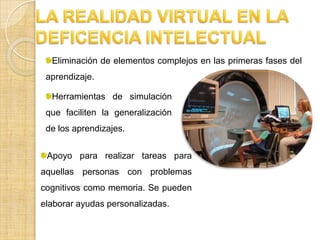 LA REALIDAD VIRTUAL EN LA DEFICENCIA INTELECTUALEliminación de elementos complejos en las primeras fases del aprendizaje.Herramientas de simulación que faciliten la generalización de los aprendizajes.Apoyo para realizar tareas para aquellas personas con problemas cognitivos como memoria. Se pueden elaborar ayudas personalizadas.