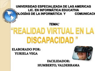UNIVERSIDAD ESPECIALIZADA DE LAS AMERICAS LIC. EN INFORMÁTICA EDUCATIVA     TECNOLOGÍAS DE LA INFORMÁTICA  Y           COMUNICACIÓN TEMA: “REALIDAD VIRTUAL EN LA   DISCAPACIDAD ”   ELABORADO POR:  YURIELA VEGA  FACILIDADOR:  HUMBERTO, VALDERRAMA  