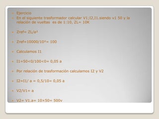  Ejercicio
 En el siguiente trasformador calcular V1;I2,I1.siendo v1 50 y la
  relación de vueltas es de 1:10, ZL= 10K

   Zref= ZL/a

   Zref=10000/10= 100

   Calculamos I1

   I1=50<0/100<0= 0,05 a

   Por relación de trasformación calculamos I2 y V2

   I2=I1/ a = 0,5/10= 0,05 a

   V2/V1= a

   V2= V1.a= 10×50= 500v
 