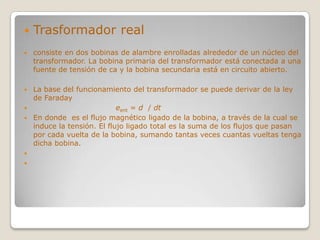    Trasformador real
   consiste en dos bobinas de alambre enrolladas alrededor de un núcleo del
    transformador. La bobina primaria del transformador está conectada a una
    fuente de tensión de ca y la bobina secundaria está en circuito abierto.

 La base del funcionamiento del transformador se puede derivar de la ley
  de Faraday
                          eent = d / dt
 En donde es el flujo magnético ligado de la bobina, a través de la cual se
  induce la tensión. El flujo ligado total es la suma de los flujos que pasan
  por cada vuelta de la bobina, sumando tantas veces cuantas vueltas tenga
  dicha bobina.


 