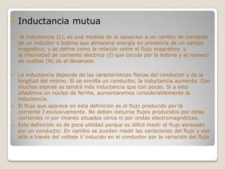    Inductancia mutua
    la inductancia (L), es una medida de la oposicion a un cambio de corriente
    de un inductor o bobina que almacena energía en presencia de un campo
    magnético, y se define como la relación entre el flujo magnético y
    la intensidad de corriente eléctrica (I) que circula por la bobina y el numero
    de vueltas (N) de el devanado.

 La inductancia depende de las características físicas del conductor y de la
  longitud del mismo. Si se enrolla un conductor, la inductancia aumenta. Con
  muchas espiras se tendrá más inductancia que con pocas. Si a esto
  añadimos un núcleo de ferrita, aumentaremos considerablemente la
  inductancia.
 El flujo que aparece en esta definición es el flujo producido por la
  corriente I exclusivamente. No deben incluirse flujos producidos por otras
  corrientes ni por imanes situados cerca ni por ondas electromagnéticas.
 Esta definición es de poca utilidad porque es difícil medir el flujo abrazado
  por un conductor. En cambio se pueden medir las variaciones del flujo y eso
  sólo a través del voltaje V inducido en el conductor por la variación del flujo
 