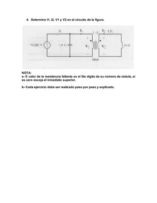 4. Determine I1, I2, V1 y V2 en el circuito de la figura.
NOTA:
a- E valor de la resistencia faltante es el 5to dígito de su número de cédula, si
es cero escoja el inmediato superior.
b- Cada ejercicio debe ser realizado paso por paso y explicado.
 