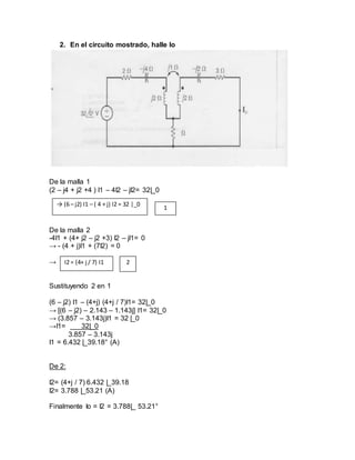 2. En el circuito mostrado, halle Io
De la malla 1
(2 – j4 + j2 +4 ) I1 – 4I2 – jI2= 32|_0
De la malla 2
-4I1 + (4+ j2 – j2 +3) I2 – jI1= 0
→ - (4 + j)I1 + (7I2) = 0
→
Sustituyendo 2 en 1
(6 – j2) I1 – (4+j) (4+j / 7)I1= 32|_0
→ [(6 – j2) – 2.143 – 1.143j] I1= 32|_0
→ (3.857 – 3.143j)I1 = 32 |_0
→I1= 32|_0
3.857 – 3.143j
I1 = 6.432 |_39.18° (A)
De 2:
I2= (4+j / 7) 6.432 |_39.18
I2= 3.788 |_53.21 (A)
Finalmente Io = I2 = 3.788|_ 53.21°
→ (6 – j2) I1 – ( 4 + j) I2 = 32 |_0
1
I2 = (4+ j / 7) I1 2
 