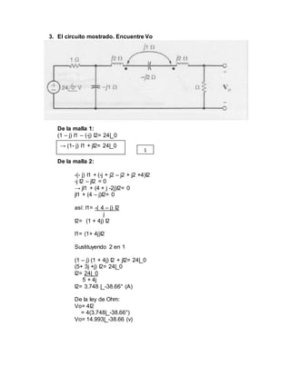 3. El circuito mostrado. Encuentre Vo
De la malla 1:
(1 – j) I1 – (-j) I2= 24|_0
De la malla 2:
-(- j) I1 + (-j + j2 – j2 + j2 +4)I2
-j I2 – jI2 = 0
→ jI1 + (4 + j -2j)I2= 0
jI1 + (4 – j)I2= 0
así: I1= -( 4 – j) I2
j
I2= (1 + 4j) I2
I1= (1+ 4j)I2
Sustituyendo 2 en 1
(1 – j) (1 + 4j) I2 + jI2= 24|_0
(5+ 3j +j) I2= 24|_0
I2= 24|_0
5 + 4j
I2= 3.748 |_-38.66° (A)
De la ley de Ohm:
Vo= 4I2
= 4(3.748|_-38.66°)
Vo= 14.993|_-38.66 (v)
→ (1- j) I1 + jI2= 24|_0
1
 