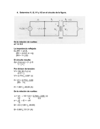 4. Determine I1, I2, V1 y V2 en el circuito de la figura.
De la relación de vueltas:
a= ½= 0.5
La impedancia reflejada
Es ZR1 = a2 ZL
ZR1 = (0.5)2( 4 + 4j)
ZR1= 1+ j (Ω)
El circuito resulta:
Zp= (1+j) (-j) = (1- j) Ω
1 – j + j
Por divisor de tensión:
V1= 10|_30 (1-j) (v)
4 +1 – j
V1= 2.774 |_-3.69° (v)
I1= V1 = 2.774 |_-3.69
ZR1 1+j
I1= 1.961 |_-48.69 (A)
De la relación de vueltas:
a = V1 → V2 = V1 = 2.744 |_-3.69 (v)
V2 a 0.5
a = - I2 → I2 = - aI1
I1
I2= -0.5 (1.961 |_-48.69)
I2= 0.981|_131.31 (A)
 