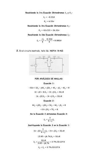 Resolviendo la 1ra Ecuación Obtendremos 𝑰 𝟏 y 𝑽 𝟏:
𝑰 𝟏 = −𝟎. 𝟑𝟑𝑨
𝑽 𝟏 = 𝟔. 𝟓𝟑𝒗
Resolviendo la 3ra Ecuación Obtendremos 𝑽 𝟐:
𝑽 𝟐 = 𝟒( 𝟔. 𝟓𝟑) = 𝟐𝟔. 𝟏𝟐𝒗
Resolviendo la 2da Ecuación Obtendremos 𝑰 𝟐:
𝑰 𝟐 =
−𝑰 𝟏
𝟒
=
𝟎. 𝟑𝟑𝑨
𝟒
= 𝟎. 𝟎𝟖𝟐𝑨
2. En el circuito mostrado, halle Io. NOTA: R=4Ω
POR ANÁLISIS DE MALLAS:
Ecuación 1:
−𝟑𝟐𝒗 + 𝟐𝑰 𝟏 − 𝒋𝟒𝑰 𝟏 + 𝒋𝟐𝑰 𝟏 + 𝟒𝑰 𝟏 − 𝒋𝑰 𝟐 − 𝟒𝑰 𝟐 = 𝟎
( 𝟐 − 𝑱𝟐 + 𝟒) 𝑰 𝟏 − ( 𝟒 + 𝑱) 𝑰 𝟐 = 𝟑𝟐∠𝟎
( 𝟔 − 𝑱𝟐) 𝑰 𝟏 − ( 𝟒 + 𝑱) 𝑰 𝟐 = 𝟑𝟐∠𝟎
Ecuación 2:
𝟒𝑰 𝟐 + 𝒋𝟐𝑰 𝟐 − 𝒋𝟐𝑰 𝟐 + 𝟑𝑰 𝟐 − 𝟒𝑰 𝟏 − 𝒋𝑰 𝟏 = 𝟎
−( 𝟒 + 𝒋) 𝑰 𝟏 + 𝟕𝑰 𝟐 = 𝟎
De la Ecuación 2 obtenemos Ecuación 3:
𝑰 𝟏 =
𝟕
𝟒 + 𝒋
𝑰 𝟐
Sustituyendo la Ecuación 3 en la Ecuación 1:
( 𝟔 − 𝑱𝟐)
𝟕
𝟒 + 𝒋
𝑰 𝟐 − ( 𝟒 + 𝒋) 𝑰 𝟐 = 𝟑𝟐∠𝟎
(𝟓. 𝟎𝟓 − 𝒋𝟔. 𝟕𝟔)𝑰 𝟐 = 𝟑𝟐∠𝟎
𝑰 𝟐 =
𝟑𝟐∠𝟎
𝟓. 𝟎𝟓 − 𝒋𝟔. 𝟕𝟔
= 𝟑. 𝟕𝟗∠𝟓𝟑. 𝟐𝟑 𝒐
𝑨
𝑰 𝟐 = 𝑰 𝒐 = 𝟑. 𝟕𝟗∠𝟓𝟑. 𝟐𝟑 𝒐
𝑨
 