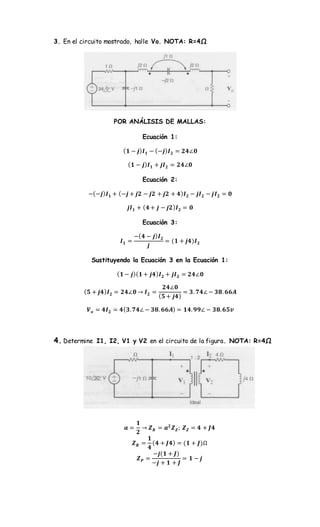 3. En el circuito mostrado, halle Vo. NOTA: R=4Ω
POR ANÁLISIS DE MALLAS:
Ecuación 1:
( 𝟏 − 𝒋) 𝑰 𝟏 − (−𝒋) 𝑰 𝟐 = 𝟐𝟒∠𝟎
( 𝟏 − 𝒋) 𝑰 𝟏 + 𝒋𝑰 𝟐 = 𝟐𝟒∠𝟎
Ecuación 2:
−(−𝒋) 𝑰 𝟏 + (−𝒋 + 𝒋𝟐 − 𝒋𝟐 + 𝒋𝟐 + 𝟒) 𝑰 𝟐 − 𝒋𝑰 𝟐 − 𝒋𝑰 𝟐 = 𝟎
𝒋𝑰 𝟏 + ( 𝟒 + 𝒋 − 𝒋𝟐) 𝑰 𝟐 = 𝟎
Ecuación 3:
𝑰 𝟏 =
−( 𝟒 − 𝒋) 𝑰 𝟐
𝒋
= (𝟏 + 𝒋𝟒)𝑰 𝟐
Sustituyendo la Ecuación 3 en la Ecuación 1:
( 𝟏 − 𝒋)( 𝟏 + 𝒋𝟒) 𝑰 𝟐 + 𝒋𝑰 𝟐 = 𝟐𝟒∠𝟎
( 𝟓 + 𝒋𝟒) 𝑰 𝟐 = 𝟐𝟒∠𝟎 → 𝑰 𝟐 =
𝟐𝟒∠𝟎
( 𝟓 + 𝒋𝟒)
= 𝟑. 𝟕𝟒∠ − 𝟑𝟖. 𝟔𝟔𝑨
𝑽 𝒐 = 𝟒𝑰 𝟐 = 𝟒( 𝟑. 𝟕𝟒∠ − 𝟑𝟖. 𝟔𝟔𝑨) = 𝟏𝟒. 𝟗𝟗∠ − 𝟑𝟖. 𝟔𝟓𝒗
4. Determine I1, I2, V1 y V2 en el circuito de la figura. NOTA: R=4Ω
𝒂 =
𝟏
𝟐
→ 𝒁 𝑹 = 𝒂 𝟐
𝒁 𝒁; 𝒁 𝒁 = 𝟒 + 𝑱𝟒
𝒁 𝑹 =
𝟏
𝟒
( 𝟒 + 𝑱𝟒) = (𝟏 + 𝑱)Ω
𝒁 𝑷 =
−𝒋(𝟏 + 𝑱)
−𝒋 + 𝟏 + 𝑱
= 𝟏 − 𝒋
 