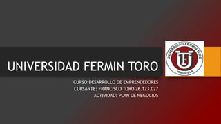 UNIVERSIDAD FERMIN TORO
CURSO:DESARROLLO DE EMPRENDEDORES
CURSANTE: FRANCISCO TORO 26.123.027
ACTIVIDAD: PLAN DE NEGOCIOS
 