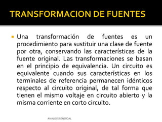 Una transformación de fuentes es un procedimiento para sustituir una clase de fuente por otra, conservando las características de la fuente original. Las transformaciones se basan en el principio de equivalencia. Un circuito es equivalente cuando sus características en los terminales de referencia permanecen idénticos respecto al circuito original, de tal forma que tienen el mismo voltaje en circuito abierto y la misma corriente en corto circuito.ANALISIS SENOIDALTRANSFORMACION DE FUENTES