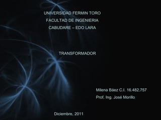 UNIVERSIDAD FERMIN TORO FACULTAD DE INGENIERIA CABUDARE – EDO LARA TRANSFORMADOR Milena Báez C.I. 16.482.757 Prof. Ing. José Morillo Diciembre, 2011 