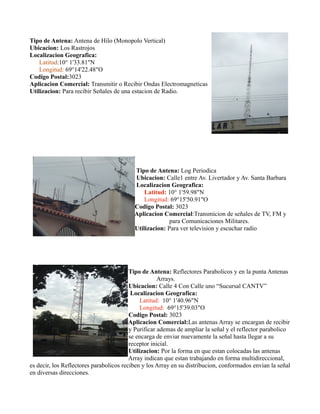 Tipo de Antena: Antena de Hilo (Monopolo Vertical)
Ubicacion: Los Rastrojos
Localizacion Geografica:
Latitud:10° 1'33.81"N
Longitud: 69°14'22.48"O
Codigo Postal:3023
Aplicacion Comercial: Transmitir o Recibir Ondas Electromagneticas
Utilizacion: Para recibir Señales de una estacion de Radio.
Tipo de Antena: Log Periodica
Ubicacion: Calle1 entre Av. Livertador y Av. Santa Barbara
Localizacion Geografica:
Latitud: 10° 1'59.98"N
Longitud: 69°15'50.91"O
Codigo Postal: 3023
Aplicacion Comercial:Transmicion de señales de TV, FM y
para Comunicaciones Militares.
Utilizacion: Para ver television y escuchar radio
Tipo de Antena: Reflectores Parabolicos y en la punta Antenas
Arrays.
Ubicacion: Calle 4 Con Calle uno “Sucursal CANTV”
Localizacion Geografica:
Latitud: 10° 1'40.96"N
Longitud: 69°15'39.03"O
Codigo Postal: 3023
Aplicacion Comercial:Las antenas Array se encargan de recibir
y Purificar ademas de ampliar la señal y el reflector parabolico
se encarga de enviar nuevamente la señal hasta llegar a su
receptor inicial.
Utilizacion: Por la forma en que estan colocadas las antenas
Array indican que estan trabajando en forma multidireccional,
es decir, los Reflectores parabolicos reciben y los Array en su distribucion, conformados envian la señal
en diversas direcciones.
 