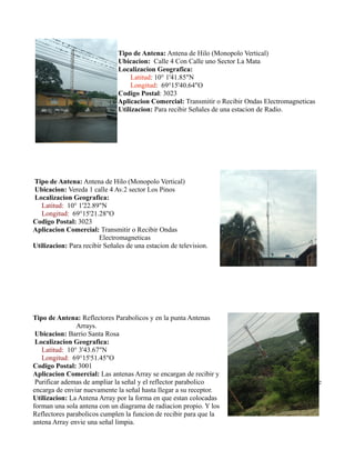 Tipo de Antena: Antena de Hilo (Monopolo Vertical)
Ubicacion: Calle 4 Con Calle uno Sector La Mata
Localizacion Geografica:
Latitud: 10° 1'41.85"N
Longitud: 69°15'40.64"O
Codigo Postal: 3023
Aplicacion Comercial: Transmitir o Recibir Ondas Electromagneticas
Utilizacion: Para recibir Señales de una estacion de Radio.
Tipo de Antena: Antena de Hilo (Monopolo Vertical)
Ubicacion: Vereda 1 calle 4 Av.2 sector Los Pinos
Localizacion Geografica:
Latitud: 10° 1'22.89"N
Longitud: 69°15'21.28"O
Codigo Postal: 3023
Aplicacion Comercial: Transmitir o Recibir Ondas
Electromagneticas
Utilizacion: Para recibir Señales de una estacion de television.
Tipo de Antena: Reflectores Parabolicos y en la punta Antenas
Arrays.
Ubicacion: Barrio Santa Rosa
Localizacion Geografica:
Latitud: 10° 3'43.67"N
Longitud: 69°15'51.45"O
Codigo Postal: 3001
Aplicacion Comercial: Las antenas Array se encargan de recibir y
Purificar ademas de ampliar la señal y el reflector parabolico se
encarga de enviar nuevamente la señal hasta llegar a su receptor.
Utilizacion: La Antena Array por la forma en que estan colocadas
forman una sola antena con un diagrama de radiacion propio. Y los
Reflectores parabolicos cumplen la funcion de recibir para que la
antena Array envie una señal limpia.
 