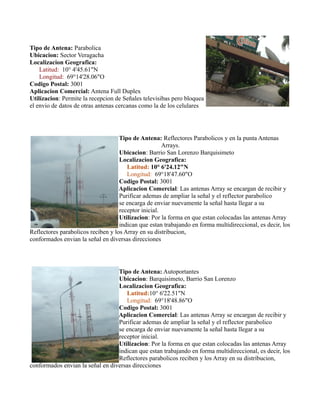 Tipo de Antena: Parabolica
Ubicacion: Sector Veragacha
Localizacion Geografica:
Latitud: 10° 4'45.61"N
Longitud: 69°14'28.06"O
Codigo Postal: 3001
Aplicacion Comercial: Antena Full Duplex
Utilizacion: Permite la recepcion de Señales televisibas pero bloquea
el envio de datos de otras antenas cercanas como la de los celulares
Tipo de Antena: Reflectores Parabolicos y en la punta Antenas
Arrays.
Ubicacion: Barrio San Lorenzo Barquisimeto
Localizacion Geografica:
Latitud: 10° 6'24.12"N
Longitud: 69°18'47.60"O
Codigo Postal: 3001
Aplicacion Comercial: Las antenas Array se encargan de recibir y
Purificar ademas de ampliar la señal y el reflector parabolico
se encarga de enviar nuevamente la señal hasta llegar a su
receptor inicial.
Utilizacion: Por la forma en que estan colocadas las antenas Array
indican que estan trabajando en forma multidireccional, es decir, los
Reflectores parabolicos reciben y los Array en su distribucion,
conformados envian la señal en diversas direcciones
Tipo de Antena: Autoportantes
Ubicacion: Barquisimeto, Barrio San Lorenzo
Localizacion Geografica:
Latitud:10° 6'22.51"N
Longitud: 69°18'48.86"O
Codigo Postal: 3001
Aplicacion Comercial: Las antenas Array se encargan de recibir y
Purificar ademas de ampliar la señal y el reflector parabolico
se encarga de enviar nuevamente la señal hasta llegar a su
receptor inicial.
Utilizacion: Por la forma en que estan colocadas las antenas Array
indican que estan trabajando en forma multidireccional, es decir, los
Reflectores parabolicos reciben y los Array en su distribucion,
conformados envian la señal en diversas direcciones
 