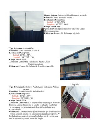 Tipo de Antena: Antena de Hilo (Monopolo Vertical)
Ubicacion: Zona Industrial II calle 1
Localizacion Geografica:
Latitud: 10° 5'29.72"N
Longitud: 69°22'23.90"O
Codigo Postal: 3001
Aplicacion Comercial: Transmitir o Recibir Ondas
Electromagneticas
Utilizacion: Para recibir Señales de telefonia.
Tipo de Antena: Antena Offset
Ubicacion: Zona Industrial II calle 3
Localizacion Geografica:
Latitud: 10° 5'21.32"N
Longitud: 69°22'37.51"O
Codigo Postal: 3001
Aplicacion Comercial: Transmitir o Recibir Ondas
Electromagneticas
Utilizacion: Para recibir Señales de Television por cable
LLegada
Tipo de Antena: Reflectores Parabolicos y en la punta Antenas
Arrays.
Ubicacion: Zona Industrial I, Ruiz Pineda I
Localizacion Geografica:
Latitud: 10° 2'24.08"N
Longitud: 69°23'40.33"O
Codigo Postal: 3001
Aplicacion Comercial: Las antenas Array se encargan de recibir y
Purificar ademas de ampliar la señal y el reflector parabolico
se encarga de enviar nuevamente la señal hasta llegar a su
receptor inicial.
Utilizacion: La Antena Array por la forma en que estan colocadas
forman una sola antena con un diagrama de radiacion propio. Y
los Reflectores parabolicos cumplen la funcion de recibir para
que la antena Array envie una señal limpia.
 