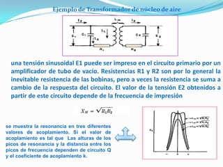 Ejemplo de Transformador de núcleo de aire




  una tensión sinusoidal E1 puede ser impreso en el circuito primario por un
  amplificador de tubo de vacío. Resistencias R1 y R2 son por lo general la
  inevitable resistencia de las bobinas, pero a veces la resistencia se suma a
  cambio de la respuesta del circuito. El valor de la tensión E2 obtenidos a
  partir de este circuito depende de la frecuencia de impresión



se muestra la resonancia en tres diferentes
valores de acoplamiento. Si el valor de
acoplamiento es tal que Las alturas de los
picos de resonancia y la distancia entre los
picos de frecuencia dependen de circuito Q
y el coeficiente de acoplamiento k.
 