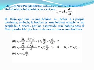 M21 = N1N2 2 P21 (donde los subíndices indican la relación
de la bobina de la bobina de 2 a 1), entonces:


El flujo que une a una bobina se bebía a s propia
corriente, es decir, la bobina es una bobina simple o no
acoplada. A veces , por las espiras de una bobina pasa el
flujo producido por las corrientes de una o mas bobinas
 