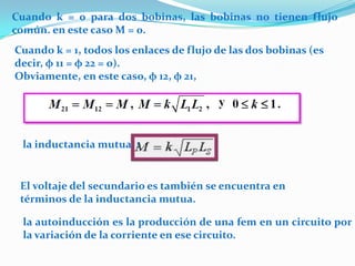 Cuando k = 0 para dos bobinas, las bobinas no tienen flujo
común. en este caso M = 0.
Cuando k = 1, todos los enlaces de flujo de las dos bobinas (es
decir, φ 11 = φ 22 = 0).
Obviamente, en este caso, φ 12, φ 21,




 la inductancia mutua :


 El voltaje del secundario es también se encuentra en
 términos de la inductancia mutua.

 la autoinducción es la producción de una fem en un circuito por
 la variación de la corriente en ese circuito.
 