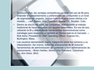 En pocos años, las ventajas competitivas vendrán del uso de BI para entender el comportamiento y preferencias del consumidor a un nivel de segmentación angosto, incluso individual para hacer ofertas a la medida… --Jeff Zabian, Vice President, Seurat Co., Boulder, Colo. Dentro de dos o tres años, las compañías abandonarán el método tradicional de hacer negocios con ajustes trimestrales. En vez de eso, utilizarán la BI y desarrollarán herramientas administrativas como estrategia para responder a cambios en tiempo real en el mercado. --Rob Ashe, President & Chief Operating Officer, Cognos Inc., Burlington, Mass. Los usuarios demandarán mayor integración entre los números y su interpretación. Así mismo, todas las aplicaciones de BI incluirán herramientas de administración de contenido o bien administración de conocimiento. --Brian Hartlen, Senior Vice President, Comshare Inc.,Ann Arbor, Mich. 