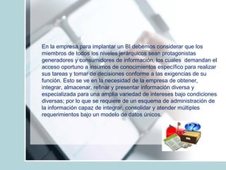 En la empresa para implantar un BI debemos considerar que los miembros de todos los niveles jerárquicos sean protagonistas generadores y consumidores de información, los cuales  demandan el acceso oportuno a insumos de conocimientos específico para realizar sus tareas y tomar de decisiones conforme a las exigencias de su función. Esto se ve en la necesidad de la empresa de obtener, integrar, almacenar, refinar y presentar información diversa y especializada para una amplia variedad de intereses bajo condiciones diversas; por lo que se requiere de un esquema de administración de la información capaz de integrar, consolidar y atender múltiples  requerimientos bajo un modelo de datos únicos. 