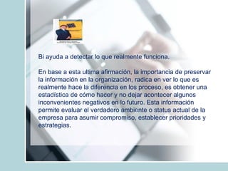 Bi ayuda a detectar lo que realmente funciona. En base a esta ultima afirmación, la importancia de preservar la información en la organización, radica en ver lo que es realmente hace la diferencia en los proceso, es obtener una estadística de cómo hacer y no dejar acontecer algunos  inconvenientes negativos en lo futuro. Esta información permite evaluar el verdadero ambiente o status actual de la empresa para asumir compromiso, establecer prioridades y estrategias.  