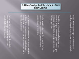 El uso de cualquier tipo de tecnología o
                                         modelo educativo en el aula no es neutral;
                                         Considerar el tránsito del docente por
F. Díaz-Barriga, Padilla y Morán, 2009




                                         distintas etapas en el complejo camino que
                                         conduce a entender e incorporar en su aula
                                         dichos modelos
            PRINCIPIOS




                                         La formación docente debe partir de las
                                         situaciones y dilemas que el docente
                                         enfrenta en la práctica
                                         En el proceso de formación no puede dejarse
                                         al docente a su suerte, como sujeto aislado,
                                         se requiere su incorporación a una comunidad
                                         de discurso crítico
                                         La formación no puede ser demasiado
                                         corta en tiempo ni restringirse a una
                                         simple habilitación técnica
 