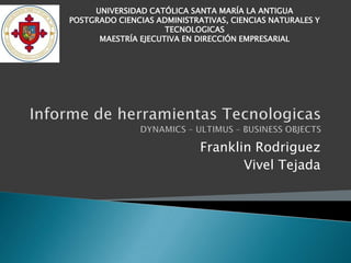 UNIVERSIDAD CATÓLICA SANTA MARÍA LA ANTIGUA
POSTGRADO CIENCIAS ADMINISTRATIVAS, CIENCIAS NATURALES Y
                     TECNOLOGICAS
      MAESTRÍA EJECUTIVA EN DIRECCIÓN EMPRESARIAL




                             Franklin Rodriguez
                                    Vivel Tejada
 